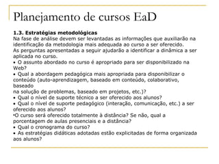 Planejamento de cursos EaD
1.3. Estratégias metodológicas
Na fase de análise devem ser levantadas as informações que auxiliarão na
identificação da metodologia mais adequada ao curso a ser oferecido.
As perguntas apresentadas a seguir ajudarão a identificar a dinâmica a ser
aplicada no curso.
• O assunto abordado no curso é apropriado para ser disponibilizado na
Web?
• Qual a abordagem pedagógica mais apropriada para disponibilizar o
conteúdo (auto-aprendizagem, baseado em conteúdo, colaborativo,
baseado
na solução de problemas, baseado em projetos, etc.)?
• Qual o nível de suporte técnico a ser oferecido aos alunos?
• Qual o nível de suporte pedagógico (interação, comunicação, etc.) a ser
oferecido aos alunos?

  O curso será oferecido totalmente à distância? Se não, qual a
porcentagem de aulas presenciais e a distância?
• Qual o cronograma do curso?
• As estratégias didáticas adotadas estão explicitadas de forma organizada
aos alunos?
 