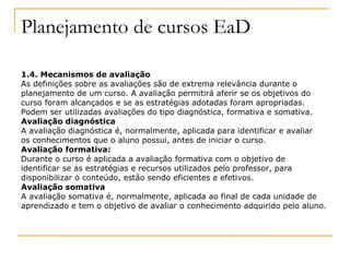 Planejamento de cursos EaD

1.4. Mecanismos de avaliação
As definições sobre as avaliações são de extrema relevância durante o
planejamento de um curso. A avaliação permitirá aferir se os objetivos do
curso foram alcançados e se as estratégias adotadas foram apropriadas.
Podem ser utilizadas avaliações do tipo diagnóstica, formativa e somativa.
Avaliação diagnóstica
A avaliação diagnóstica é, normalmente, aplicada para identificar e avaliar
os conhecimentos que o aluno possui, antes de iniciar o curso.
Avaliação formativa:
Durante o curso é aplicada a avaliação formativa com o objetivo de
identificar se as estratégias e recursos utilizados pelo professor, para
disponibilizar o conteúdo, estão sendo eficientes e efetivos.
Avaliação somativa
A avaliação somativa é, normalmente, aplicada ao final de cada unidade de
aprendizado e tem o objetivo de avaliar o conhecimento adquirido pelo aluno.
 