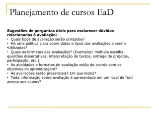 Planejamento de cursos EaD
Sugestões de perguntas úteis para esclarecer dúvidas
relacionadas à avaliação:
• Quais tipos de avaliação serão utilizados?
• Há uma política clara sobre datas e tipos das avaliações a serem
•Utilizadas?
• Quais os formatos das avaliações? (Exemplos: múltipla escolha,
questões dissertativas, interpretação de textos, entrega de projetos,
participação, etc.).
• As atividades e formatos de avaliação estão de acordo com os
objetivos de aprendizagem?
• As avaliações serão presenciais? Em que locais?
• Toda informação sobre avaliação é apresentada em um local de fácil
acesso aos alunos?
 