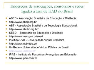 Endereços de associações, consórcios e redes
          ligadas à área de EAD no Brasil
   ABED - Associação Brasileira de Educação a Distância.
   http://www.abed.org.br
   ABT - Associação Brasileira de Tecnologia Educacional.
   http://www.abt-br.org.br/
   SEED – Secretaria de Educação a Distância
   http://www.mec.gov.br/seed
   Instituto UVB - Universidade Virtual Brasileira
   http://www.iuvb.edu.br/
   UniRede – Universidade Virtual Pública do Brasil
   http://www.unirede.br/
   IPAE - Instituto de Pesquisas Avançadas em Educação
   http://www.ipae.com.br
 