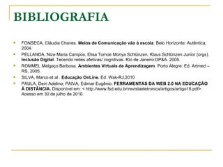 BIBLIOGRAFIA
   FONSECA, Cláudia Chaves. Meios de Comunicação vão à escola. Belo Horizonte: Autêntica,
    2004.
   PELLANDA, Nize Maria Campos, Elisa Tomoe Moriya Schlünzen, Klaus Schlünzen Junior (orgs).
    Inclusão Digital: Tecendo redes afetivas/ cognitivas. Rio de Janeiro:DP&A. 2005.
   ROMMEL Melgaço Barbosa. Ambientes Virtuais de Aprendizagem. Porto Alegre: Ed. Artmed –
    RS, 2005.
   SILVA, Marco et al . Educação OnLine. Ed. Wak-RJ,2010
   PAULA, Deiri Adelino; PAIVA, Edimar Eugênio. FERRAMENTAS DA WEB 2.0 NA EDUCAÇÃO
    À DISTÂNCIA. Disponível em: < http://www.fsd.edu.br/revistaeletronica/artigos/artigo16.pdf>.
    Acesso em 30 de julho de 2010.
 