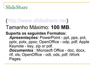 SlideShare

(http://www.slideshare.net)
Tamanho Máximo: 100 MB.
Suporta os seguintes Formatos:
 Apresentações: PowerPoint - ppt, pps, pot,
 pptx, potx, ppsx; OpenOffice - odp, pdf; Apple
 Keynote - key, zip or pdf.
 Documentos : Microsoft Office - doc, docx,
 rtf, xls; OpenOffice - odt, ods, pdf; iWork
 Pages.
 