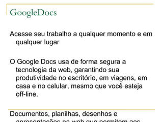 GoogleDocs

Acesse seu trabalho a qualquer momento e em
 qualquer lugar

O Google Docs usa de forma segura a
 tecnologia da web, garantindo sua
 produtividade no escritório, em viagens, em
 casa e no celular, mesmo que você esteja
 off-line.

Documentos, planilhas, desenhos e
 