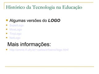 Histórico da Tecnologia na Educação

   Algumas versões do LOGO
   SuperLogo
   MswLogo
   TinyLogo
   NetLogo

    Mais informações:
   http://omnis.if.ufrj.br/~carlos/infoenci/logo.html
 