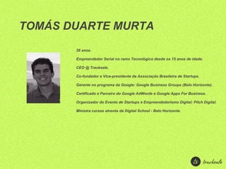 TOMÁS DUARTE MURTA
       26 anos.

       Empreendedor Serial no ramo Tecnológico desde os 15 anos de idade.

       CEO @ Tracksale.

       Co-fundador e Vice-presidente da Associação Brasileira de Startups.

       Gerente no programa da Google: Google Business Groups (Belo Horizonte).

       Certificado e Parceiro do Google AdWords e Google Apps For Business.

       Organizador do Evento de Startups e Empreendedorismo Digital: Pitch Digital.

       Ministra cursos através da Digital School - Belo Horizonte.
 