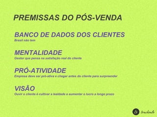 PREMISSAS DO PÓS-VENDA

BANCO DE DADOS DOS CLIENTES
Brasil não tem



MENTALIDADE
Gestor que pensa na satisfação real do cliente



PRÓ-ATIVIDADE
Empresa deve ser pró-ativa e chegar antes do cliente para surpreender



VISÃO
Ouvir o cliente é cultivar a lealdade e aumentar o lucro a longo prazo
 