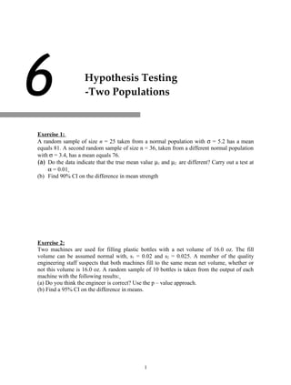 6                   Hypothesis Testing
                    -Two Populations




7
Exercise 1:
A random sample of size n = 25 taken from a normal population with σ = 5.2 has a mean
equals 81. A second random sample of size n = 36, taken from a different normal population
with σ = 3.4, has a mean equals 76.
(a) Do the data indicate that the true mean value µ1 and µ2 are different? Carry out a test at
    α = 0.01
(b) Find 90% CI on the difference in mean strength




Exercise 2:
Two machines are used for filling plastic bottles with a net volume of 16.0 oz. The fill
volume can be assumed normal with, s1 = 0.02 and s2 = 0.025. A member of the quality
engineering staff suspects that both machines fill to the same mean net volume, whether or
not this volume is 16.0 oz. A random sample of 10 bottles is taken from the output of each
machine with the following results:
(a) Do you think the engineer is correct? Use the p – value approach.
(b) Find a 95% CI on the difference in means.




                                              1
 