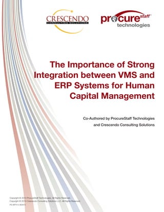 ®




                            The Importance of Strong
                        Integration between VMS and
                             ERP Systems for Human
                                 Capital Management

                                                                            Co-Authored by ProcureStaff Technologies
                                                                                 and Crescendo Consulting Solutions




Copyright © 2010 ProcureStaff Technologies. All Rights Reserved.
Copyright © 2010 Crescendo Consulting Solutions LLC. All Rights Reserved.
PS-WP314-062810
 