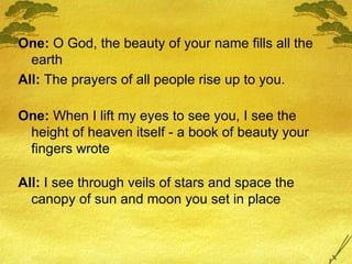 One:  O God, the beauty of your name fills all the earth All:  The prayers of all people rise up to you. One:  When I lift my eyes to see you, I see the height of heaven itself - a book of beauty your fingers wrote All:  I see through veils of stars and space the canopy of sun and moon you set in place 