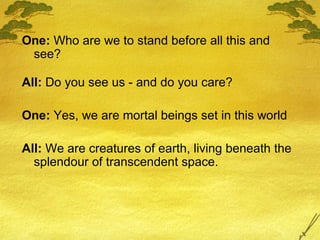 One:  Who are we to stand before all this and see? All:  Do you see us - and do you care? One:  Yes, we are mortal beings set in this world All:  We are creatures of earth, living beneath the splendour of transcendent space. 