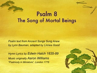 Psalm 8 The Song of Mortal Beings Psalm text from Ancient Songs Sung Anew by Lynn Bauman, adapted by Linnea Good Hymn Lyrics by  Edwin Hatch 1835-89 Music originally  Aaron Williams  “ Psalmody in Miniature”, London 1778 