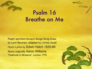 Psalm 16 Breathe on Me Psalm text from Ancient Songs Sung Anew by Lynn Bauman, adapted by Linnea Good Hymn Lyrics by  Edwin Hatch 1835-89 Music originally  Aaron Williams  “ Psalmody in Miniature”, London 1778 