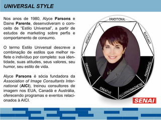 Nos anos de 1980, Alyce Parsons e
Daine Parente, desenvolveram o com-
ceito de “Estilo Universal”, a partir de
estudos de marketing sobre perfis e
comportamento de consumo.
O termo Estilo Universal descreve a
combinação de estilos que melhor re-
flete o indivíduo por completo: sua iden-
tidade, suas atitudes, seus valores, seu
humor, seu estilo de vida.
Alyce Parsons é sócia fundadora da
Association of Image Consultants Inter-
national (AICI), treinou consultores de
imagem nos EUA, Canadá e Austrália,
oferecendo programas e eventos relaci-
onados à AICI.
UNIVERSAL STYLE
 