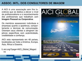 A AICI é uma associação sem fins lu-
crativos que se dedica a elevar o nível
de profissionalismo e o reconhecimento
dos profissionais que trabalham com
Imagem Pessoal ou Corporativa.
Os membros assessoram indivíduos e
empresas quanto a aparência, compor-
tamento e técnicas de comunicação.
Orientam seus clientes a atingirem ob-
jetivos específicos com autenticidade,
credibilidade e confiança.
AICI esta representada em 48 países,
localizadas por toda a América, Europa,
Ásia, África e Oceania.
I. aici.org/?page=AICI_Global_Magazi
ne
ASSOC. INTL. DOS CONSULTORES DE IMAGEM
 