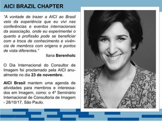 “A vontade de trazer a AICI ao Brasil
veio da experiência que eu vivi nas
conferências e eventos internacionais
da associação, onde eu experimentei o
quanto a profissão pode se beneficiar
com a troca de conhecimento e vivên-
cia de membros com origens e pontos
de vista diferentes.”
Ilana Berenholc
O Dia Internacional do Consultor de
Imagem foi proclamado pela AICI anu-
almente no dia 23 de novembro.
AICI Brasil mantem uma agenda de
atividades para membros e interessa-
dos em Imagem, como: o 4º Seminário
Internacional de Consultoria de Imagem
- 28/10/17, São Paulo.
AICI BRAZIL CHAPTER
 