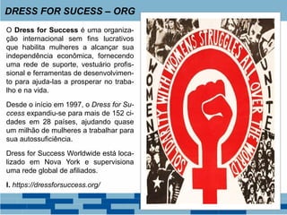 O Dress for Success é uma organiza-
ção internacional sem fins lucrativos
que habilita mulheres a alcançar sua
independência econômica, fornecendo
uma rede de suporte, vestuário profis-
sional e ferramentas de desenvolvimen-
to para ajuda-las a prosperar no traba-
lho e na vida.
Desde o início em 1997, o Dress for Su-
ccess expandiu-se para mais de 152 ci-
dades em 28 países, ajudando quase
um milhão de mulheres a trabalhar para
sua autossuficiência.
Dress for Success Worldwide está loca-
lizado em Nova York e supervisiona
uma rede global de afiliados.
I. https://dressforsuccess.org/
DRESS FOR SUCESS – ORG
 
