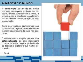 A “construção” do mundo se realiza
por meio dos nossos sentidos, em es-
pecial, a visão contribui com a forma, a
textura, a cor, a aparência e os elemen-
tos eu refletem nossa atração ou dis-
tanciamento.
Como nos vestimos, caminhamos, nos
comportamos, agimos, estes elementos
formam uma maneira do outro nos per-
ceber.
O cuidado com a Imagem permite uma
potencialização de sua mensagem
corporal e visual, alguns profissionais
se dedicam a explorar a sua melhor ex-
pressão.
I. iStock.
A IMAGEM E O MUNDO
 