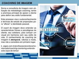 Soma a consultoria de imagem com uti-
lização da metodologia coaching, tendo
a premissa principal de apoiar o cliente
para definir seu estilo fundamental.
Este processo visa o autoconhecimento
e técnicas de estudo de proporções pa-
ra “aflorar” a identidade pessoal.
O coach de imagem deve entender as
características físicas e psicológicas do
cliente, seu cotidiano, para compor um
visual em harmonia com seu estilo de
vida. O conhecimento de coaching de
imagem é atemporal, valoriza a moda,
mas não a considera em primeiro lugar.
I. vagas.com.br/profissoes/acontece/no-
mercado/coaching-mentoring-entenda-
esta-sopa-de-letras/
COACHING DE IMAGEM
 