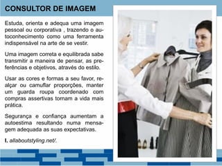 Estuda, orienta e adequa uma imagem
pessoal ou corporativa , trazendo o au-
toconhecimento como uma ferramenta
indispensável na arte de se vestir.
Uma imagem correta e equilibrada sabe
transmitir a maneira de pensar, as pre-
ferências e objetivos, através do estilo.
Usar as cores e formas a seu favor, re-
alçar ou camuflar proporções, manter
um guarda roupa coordenado com
compras assertivas tornam a vida mais
prática.
Segurança e confiança aumentam a
autoestima resultando numa mensa-
gem adequada as suas expectativas.
I. allaboutstyling.net/.
CONSULTOR DE IMAGEM
 