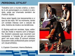 Trabalha com o mundo criativo, o clien-
te é um personagem e a moda é o pro-
duto, pode ser chamado também de
Fashion Stylist.
Deve estar ligado nos lançamentos e o
que há de mais “IN” no momento, tendo
um contato intenso com o estudo de
arte, história da moda e as tendências.
O Styling está em revistas, lojas, edito-
riais de moda e mesmo com a fotogra-
fia. Existem pessoas que recorrem por
necessitar a “criação de um persona-
gem” em suas vidas. É comum artistas
buscarem este profissional para compor
um visual artístico.
I. Captain Caveman, Hanna Barbera.
PERSONAL STYLIST
 