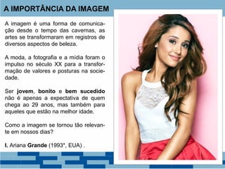 A imagem é uma forma de comunica-
ção desde o tempo das cavernas, as
artes se transformaram em registros de
diversos aspectos de beleza.
A moda, a fotografia e a mídia foram o
impulso no século XX para a transfor-
mação de valores e posturas na socie-
dade.
Ser jovem, bonito e bem sucedido
não é apenas a expectativa de quem
chega ao 29 anos, mas também para
aqueles que estão na melhor idade.
Como a imagem se tornou tão relevan-
te em nossos dias?
I. Ariana Grande (1993*, EUA) .
A IMPORTÂNCIA DA IMAGEM
 