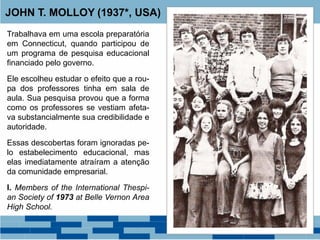 Trabalhava em uma escola preparatória
em Connecticut, quando participou de
um programa de pesquisa educacional
financiado pelo governo.
Ele escolheu estudar o efeito que a rou-
pa dos professores tinha em sala de
aula. Sua pesquisa provou que a forma
como os professores se vestiam afeta-
va substancialmente sua credibilidade e
autoridade.
Essas descobertas foram ignoradas pe-
lo estabelecimento educacional, mas
elas imediatamente atraíram a atenção
da comunidade empresarial.
I. Members of the International Thespi-
an Society of 1973 at Belle Vernon Area
High School.
JOHN T. MOLLOY (1937*, USA)
 