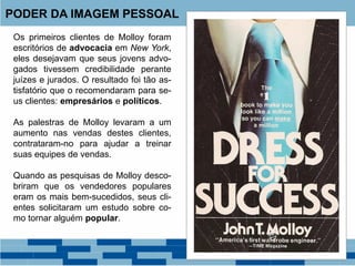 Os primeiros clientes de Molloy foram
escritórios de advocacia em New York,
eles desejavam que seus jovens advo-
gados tivessem credibilidade perante
juízes e jurados. O resultado foi tão as-
tisfatório que o recomendaram para se-
us clientes: empresários e políticos.
As palestras de Molloy levaram a um
aumento nas vendas destes clientes,
contrataram-no para ajudar a treinar
suas equipes de vendas.
Quando as pesquisas de Molloy desco-
briram que os vendedores populares
eram os mais bem-sucedidos, seus cli-
entes solicitaram um estudo sobre co-
mo tornar alguém popular.
PODER DA IMAGEM PESSOAL
 