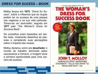 Molloy lançou em 1975, “Dress for Su-
cess”, sobre a influencia que as roupas
podem ter no sucesso de uma pessoa
nos negócios e na sua vida particular.
Tornou-se um best-seller, seguido em
1977 pelo “The Women's Dress for
Success Book”.
Os conselhos eram baseados em tes-
tes reais, mostrando desenhos às pes-
soas e compilando suas percepções
sobre o impacto das roupas.
Molloy declarou como era desafiador o
mundo do trabalho dominado pelos
caucasianos e homens, a imagem seria
a primeira oportunidade para uma car-
reira de sucesso.
DRESS FOR SUCESS – BOOK
 