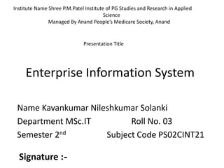 Enterprise Information System
Name Kavankumar Nileshkumar Solanki
Department MSc.IT Roll No. 03
Semester 2nd Subject Code PS02CINT21
Institute Name Shree P.M.Patel Institute of PG Studies and Research in Applied
Science
Managed By Anand People’s Medicare Society, Anand
Presentation Title
Signature :-
 