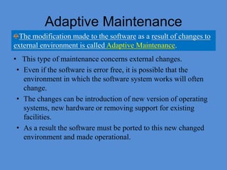 Adaptive Maintenance
• This type of maintenance concerns external changes.
• Even if the software is error free, it is possible that the
environment in which the software system works will often
change.
• The changes can be introduction of new version of operating
systems, new hardware or removing support for existing
facilities.
• As a result the software must be ported to this new changed
environment and made operational.
The modification made to the software as a result of changes to
external environment is called Adaptive Maintenance.
 
