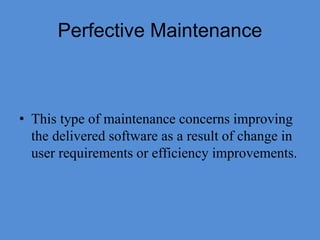Perfective Maintenance
• This type of maintenance concerns improving
the delivered software as a result of change in
user requirements or efficiency improvements.
 