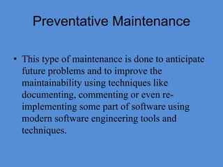 Preventative Maintenance
• This type of maintenance is done to anticipate
future problems and to improve the
maintainability using techniques like
documenting, commenting or even re-
implementing some part of software using
modern software engineering tools and
techniques.
 