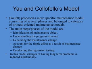 Yau and Collofello’s Model
• (Yau80) proposed a more specific maintenance model
consisting of several phases and belonged to category
of process oriented maintenance models.
• The main steps/phases of the model are
– Identification of maintenance object.
– Understanding the program structure.
– Generating the maintenance change.
– Account for the ripple effect as a result of maintenance
change.
– Conducting the regression testing.
• In this model changes of having long term problems is
reduced substantially.
 