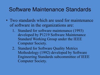 Software Maintenance Standards
• Two standards which are used for maintenance
of software in the organizations are:
1. Standard for software maintenance (1993)
developed by P1219 Software Maintenance
Standard Working Group under the IEEE
Computer Society.
2. Standard for Software Quality Metrics
Methodology (1992) developed by Software
Engineering Standards subcommittee of IEEE
Computer Society.
 