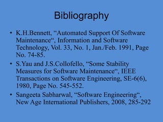 Bibliography
• K.H.Bennett, “Automated Support Of Software
Maintenance“, Information and Software
Technology, Vol. 33, No. 1, Jan./Feb. 1991, Page
No. 74-85.
• S.Yau and J.S.Collofello, “Some Stability
Measures for Software Maintenance“, IEEE
Transactions on Software Engineering, SE-6(6),
1980, Page No. 545-552.
• Sangeeta Sabharwal, “Software Engineering“,
New Age International Publishers, 2008, 285-292
 