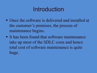Introduction
 Once the software is delivered and installed at
the customer’s premises, the process of
maintenance begins.
 It has been found that software maintenance
take up most of the SDLC costs and hence
total cost of software maintenance is quite
huge.
 