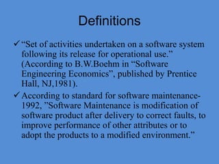 Definitions
“Set of activities undertaken on a software system
following its release for operational use.”
(According to B.W.Boehm in “Software
Engineering Economics”, published by Prentice
Hall, NJ,1981).
According to standard for software maintenance-
1992, ”Software Maintenance is modification of
software product after delivery to correct faults, to
improve performance of other attributes or to
adopt the products to a modified environment.”
 