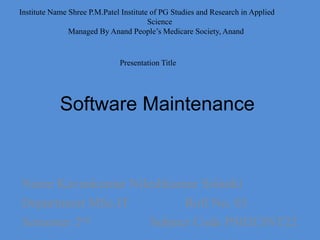 Software Maintenance
Name Kavankumar Nileshkumar Solanki
Department MSc.IT Roll No. 03
Semester 2nd Subject Code PS02CINT22
Institute Name Shree P.M.Patel Institute of PG Studies and Research in Applied
Science
Managed By Anand People’s Medicare Society, Anand
Presentation Title
 
