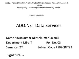 ADO.NET Data Services
Name Kavankumar Nileshkumar Solanki
Department MSc.IT Roll No. 03
Semester 2nd Subject Code PS02CINT23
Institute Name Shree P.M.Patel Institute of PG Studies and Research in Applied
Science
Managed By Anand People’s Medicare Society, Anand
Presentation Title
Signature :-
 