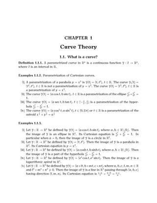 CHAPTER 1

Curve Theory
1.1. What is a curve?
Deﬁnition 1.1.1. A parametrized curve in Rn is a continuous function γ : I → Rn ,
where I is an interval in R.
Examples 1.1.2. Parametrization of Cartesian curves.
(i) A parametrization of a parabola y = x 2 is γ(t) = (t, t 2 ), t ∈ R. The curve γ 1 (t) =
(t 2 , t 4 ), t ∈ R is not a parametrization of y = x 2 . The curve γ(t) = (t 3 , t 6 ), t ∈ R is
a parametrization of y = x 2 .
2
y2
(ii) The curve γ(t) = (a cos t, b sin t), t ∈ R is a parametrization of the ellipse x 2 + b2 =
a
1.
(iii) The curve γ(t) = (a sec t, b tan t), t ∈ (− π , π ) is a parametrization of the hyper2 2
2
y2
bola x 2 − b2 = 1.
a
(iv) The curve γ(t) = (a cos3 t, a sin3 t), t ∈ (0, 2π] or t ∈ R is a parametrization of the
2
2
2
astroid x 3 + y 3 = a 3
Examples 1.1.3.
(i) Let γ : R → R2 be deﬁned by γ(t) = (a cos t, b sin t), where a, b ∈ R{0}. Then
2
y2
the image of γ is an ellipse in R2 . Its Cartesian equation is x 2 + b2 = 1. In
a
particular when a = b, then the image of γ is a circle in R2 .
(ii) Let γ : R → R2 be deﬁned by γ(t) = (t, t 2 ). Then the image of γ is a parabola in
R2 . Its Cartesian equation is y = x 2 .
(iii) Let γ : R → R2 be deﬁned by γ(t) = (a cosh t, b sinh t), where a, b ∈ R{0}. Then
2
y2
the image of γ is a part of the hyperbola x2 − b2 = 1.
a
(iv) Let γ : R → R2 be deﬁned by γ(t) = (et cos t, et sin t). Then the image of γ is a
logarithmic spiral in R2 .
(v) Let γ : R → R3 be deﬁned by γ(t) = (a+lt, b+mt, c+nt), where a, b, c, l, m, n ∈ R
and l2 + m2 + n2 = 0. Then the image of γ is a line in R3 passing through (a, b, c)
having direction (l, m, n). Its Cartesian equation is x−a = y−b = z−c .
l
m
n

 