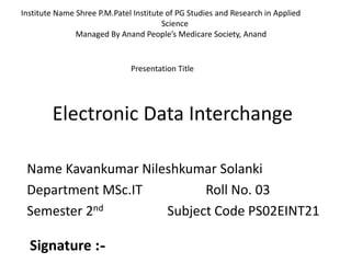 Electronic Data Interchange
Name Kavankumar Nileshkumar Solanki
Department MSc.IT Roll No. 03
Semester 2nd Subject Code PS02EINT21
Institute Name Shree P.M.Patel Institute of PG Studies and Research in Applied
Science
Managed By Anand People’s Medicare Society, Anand
Presentation Title
Signature :-
 