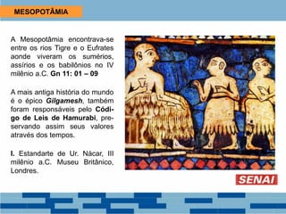MESOPOTÂMIA
A Mesopotâmia encontrava-se
entre os rios Tigre e o Eufrates
aonde viveram os sumérios,
assírios e os babilônios no IV
milênio a.C. Gn 11: 01 – 09
A mais antiga história do mundo
é o épico Gilgamesh, também
foram responsáveis pelo Códi-
go de Leis de Hamurabi, pre-
servando assim seus valores
através dos tempos.
I. Estandarte de Ur. Nácar, III
milênio a.C. Museu Britânico,
Londres.
 