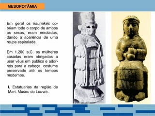 MESOPOTÂMIA
Em geral os kaunakés co-
briam todo o corpo de ambos
os sexos, eram enrolados,
dando a aparência de uma
roupa espiralada.
Em 1.200 a.C. as mulheres
casadas eram obrigadas a
usar véus em público e ador-
nos para a cabeça, costume
preservado até os tempos
modernos.
I. Estatuarias da região de
Mari. Museu do Louvre.
 