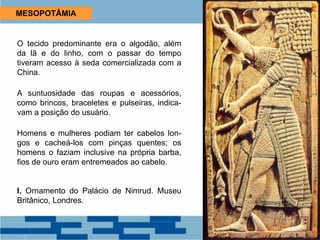 MESOPOTÂMIA
O tecido predominante era o algodão, além
da lã e do linho, com o passar do tempo
tiveram acesso à seda comercializada com a
China.
A suntuosidade das roupas e acessórios,
como brincos, braceletes e pulseiras, indica-
vam a posição do usuário.
Homens e mulheres podiam ter cabelos lon-
gos e cacheá-los com pinças quentes; os
homens o faziam inclusive na própria barba,
fios de ouro eram entremeados ao cabelo.
I. Ornamento do Palácio de Nimrud. Museu
Britânico, Londres.
 