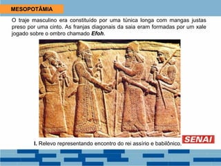 MESOPOTÂMIA
O traje masculino era constituído por uma túnica longa com mangas justas
preso por uma cinto. As franjas diagonais da saia eram formadas por um xale
jogado sobre o ombro chamado Efoh.
I. Relevo representando encontro do rei assírio e babilônico.
 