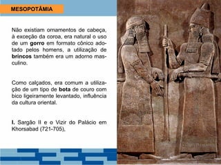 MESOPOTÂMIA
Não existiam ornamentos de cabeça,
à exceção da coroa, era natural o uso
de um gorro em formato cônico ado-
tado pelos homens, a utilização de
brincos também era um adorno mas-
culino.
Como calçados, era comum a utiliza-
ção de um tipo de bota de couro com
bico ligeiramente levantado, influência
da cultura oriental.
I. Sargão II e o Vizir do Palácio em
Khorsabad (721-705),
 