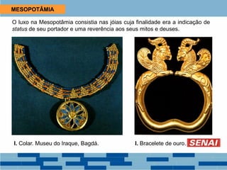 MESOPOTÂMIA
O luxo na Mesopotâmia consistia nas jóias cuja finalidade era a indicação de
status de seu portador e uma reverência aos seus mitos e deuses.
I. Colar. Museu do Iraque, Bagdá. I. Bracelete de ouro.
 