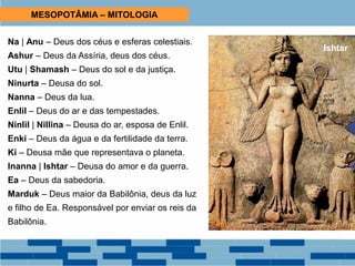 MESOPOTÂMIA – MITOLOGIA
Na | Anu – Deus dos céus e esferas celestiais.
Ashur – Deus da Assíria, deus dos céus.
Utu | Shamash – Deus do sol e da justiça.
Ninurta – Deusa do sol.
Nanna – Deus da lua.
Enlil – Deus do ar e das tempestades.
Ninlil | Nillina – Deusa do ar, esposa de Enlil.
Enki – Deus da água e da fertilidade da terra.
Ki – Deusa mãe que representava o planeta.
Inanna | Ishtar – Deusa do amor e da guerra.
Ea – Deus da sabedoria.
Marduk – Deus maior da Babilônia, deus da luz
e filho de Ea. Responsável por enviar os reis da
Babilônia.
Ishtar
 