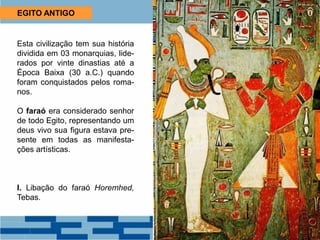 EGITO ANTIGO
Esta civilização tem sua história
dividida em 03 monarquias, lide-
rados por vinte dinastias até a
Época Baixa (30 a.C.) quando
foram conquistados pelos roma-
nos.
O faraó era considerado senhor
de todo Egito, representando um
deus vivo sua figura estava pre-
sente em todas as manifesta-
ções artísticas.
I. Libação do faraó Horemhed,
Tebas.
 