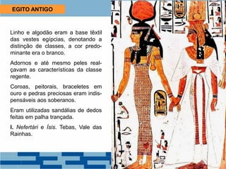 EGITO ANTIGO
Linho e algodão eram a base têxtil
das vestes egípcias, denotando a
distinção de classes, a cor predo-
minante era o branco.
Adornos e até mesmo peles real-
çavam as características da classe
regente.
Coroas, peitorais, braceletes em
ouro e pedras preciosas eram indis-
pensáveis aos soberanos.
Eram utilizadas sandálias de dedos
feitas em palha trançada.
I. Nefertári e Ísis. Tebas, Vale das
Rainhas.
 